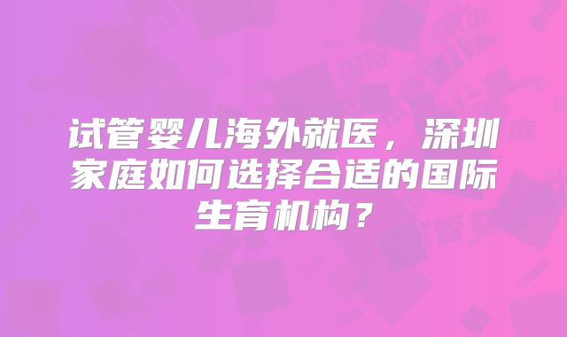 试管婴儿海外就医,深圳家庭如何选择合适的国际生育机构?