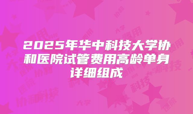 2025年华中科技大学协和医院试管费用高龄单身详细组成