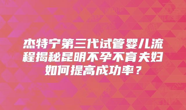 杰特宁第三代试管婴儿流程揭秘昆明不孕不育夫妇如何提高成功率?