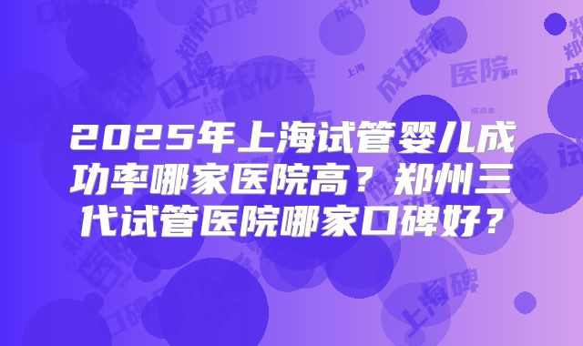 2025年上海试管婴儿成功率哪家医院高?郑州三代试管医院哪家口碑好?