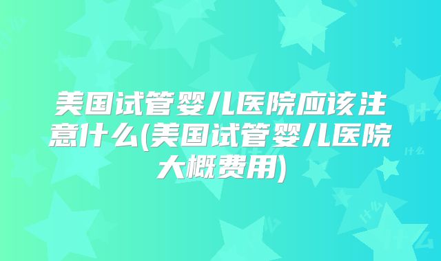 美国试管婴儿医院应该注意什么(美国试管婴儿医院大概费用)