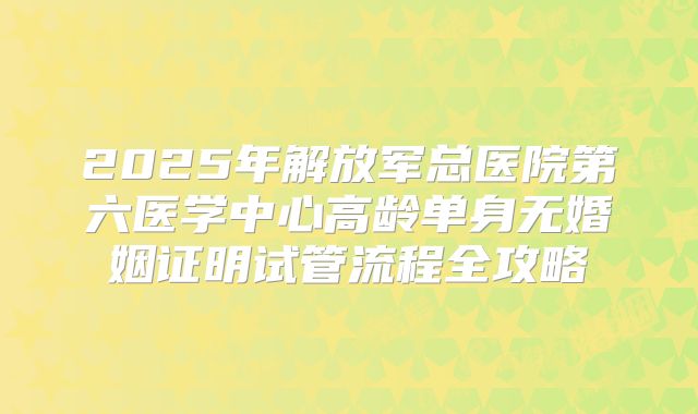 2025年解放军总医院第六医学中心高龄单身无婚姻证明试管流程全攻略