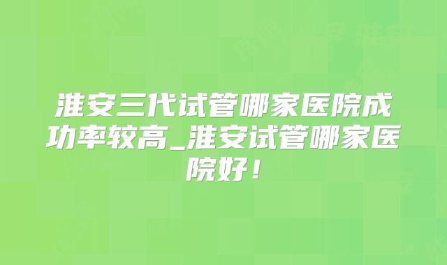 淮安三代试管哪家医院成功率较高_淮安试管哪家医院好!