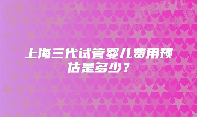 上海三代试管婴儿费用预估是多少?