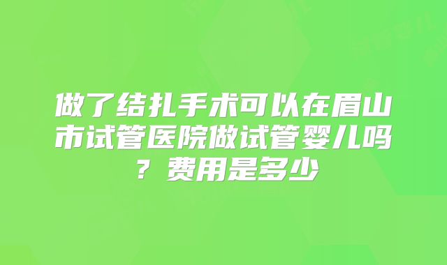 做了结扎手术可以在眉山市试管医院做试管婴儿吗？费用是多少