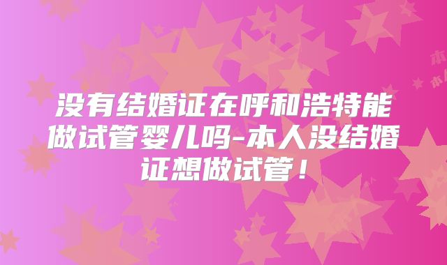 没有结婚证在呼和浩特能做试管婴儿吗-本人没结婚证想做试管!