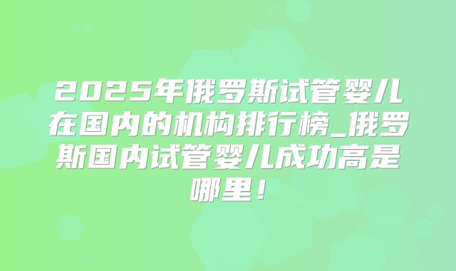 2025年俄罗斯试管婴儿在国内的机构排行榜_俄罗斯国内试管婴儿成功高是哪里!