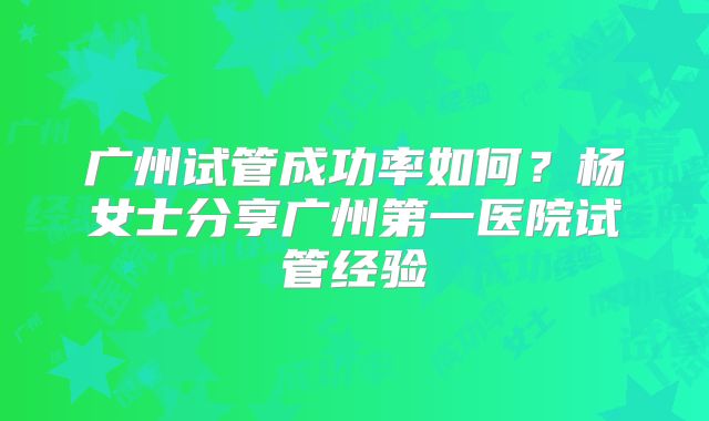 广州试管成功率如何?杨女士分享广州第一医院试管经验