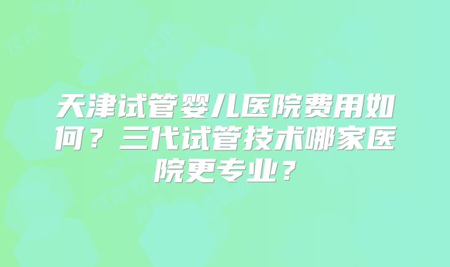 天津试管婴儿医院费用如何？三代试管技术哪家医院更专业？