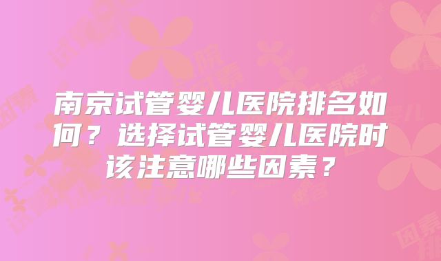 南京试管婴儿医院排名如何?选择试管婴儿医院时该注意哪些因素?