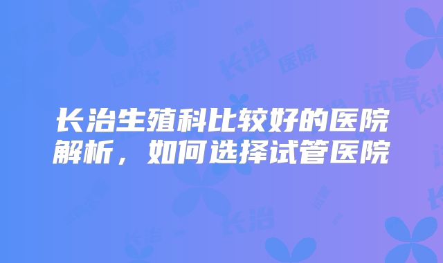 长治生殖科比较好的医院解析,如何选择试管医院