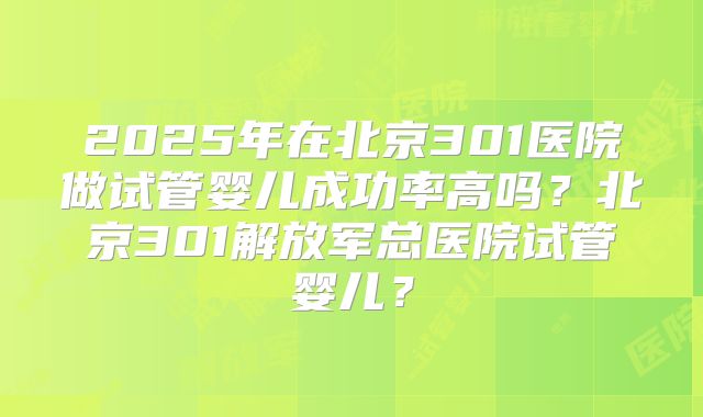 2025年在北京301医院做试管婴儿成功率高吗?北京301解放军总医院试管婴儿?