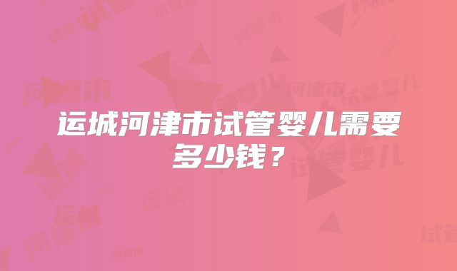 运城河津市试管婴儿需要多少钱？
