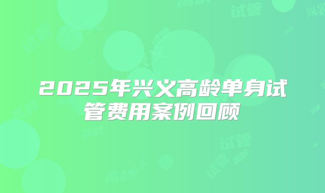 2025年兴义高龄单身试管费用案例回顾
