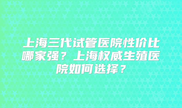 上海三代试管医院性价比哪家强？上海权威生殖医院如何选择？