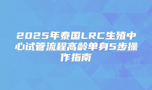 2025年泰国LRC生殖中心试管流程高龄单身5步操作指南