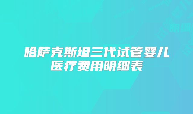 哈萨克斯坦三代试管婴儿医疗费用明细表