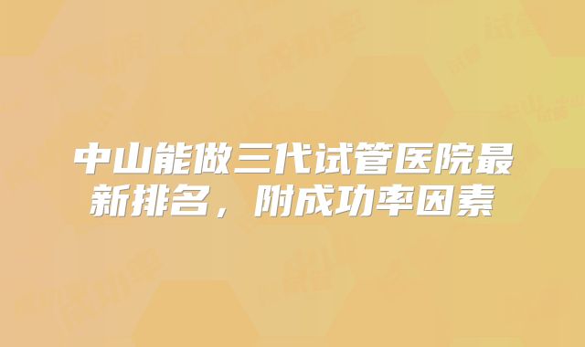 中山能做三代试管医院最新排名,附成功率因素