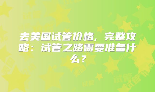 去美国试管价格, 完整攻略:试管之路需要准备什么?