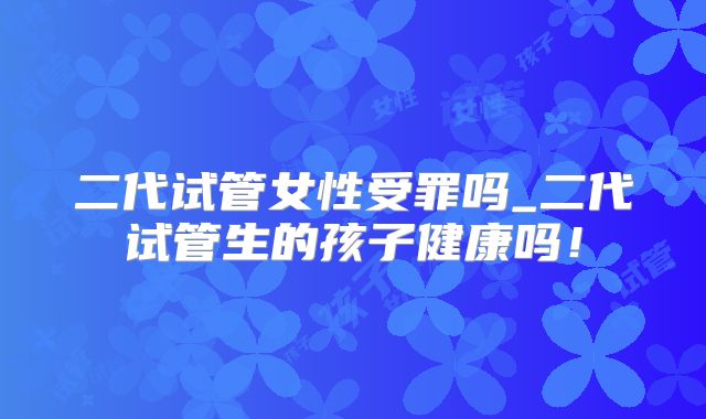 二代试管女性受罪吗_二代试管生的孩子健康吗!
