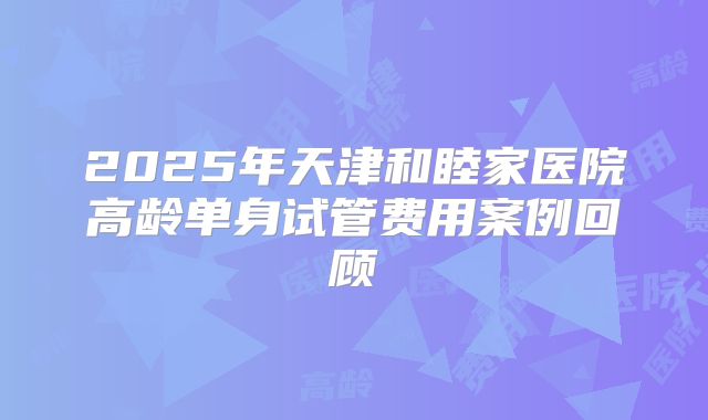 2025年天津和睦家医院高龄单身试管费用案例回顾