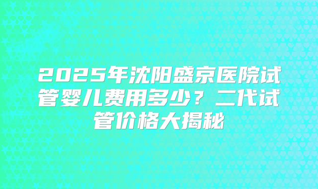 2025年沈阳盛京医院试管婴儿费用多少？二代试管价格大揭秘