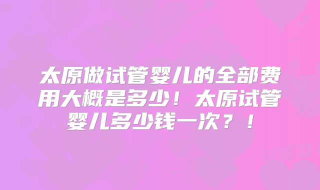 太原做试管婴儿的全部费用大概是多少!太原试管婴儿多少钱一次?!