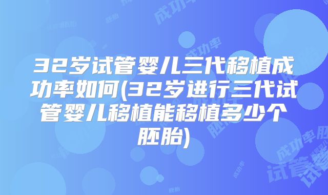32岁试管婴儿三代移植成功率如何(32岁进行三代试管婴儿移植能移植多少个胚胎)