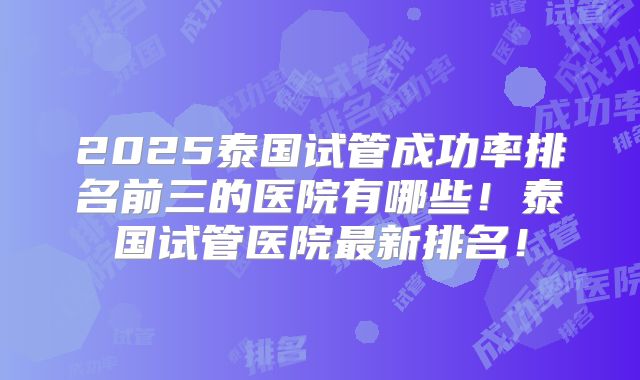 2025泰国试管成功率排名前三的医院有哪些！泰国试管医院最新排名！