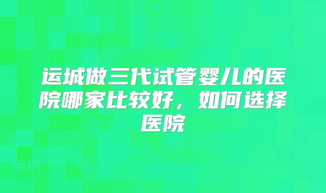 运城做三代试管婴儿的医院哪家比较好，如何选择医院