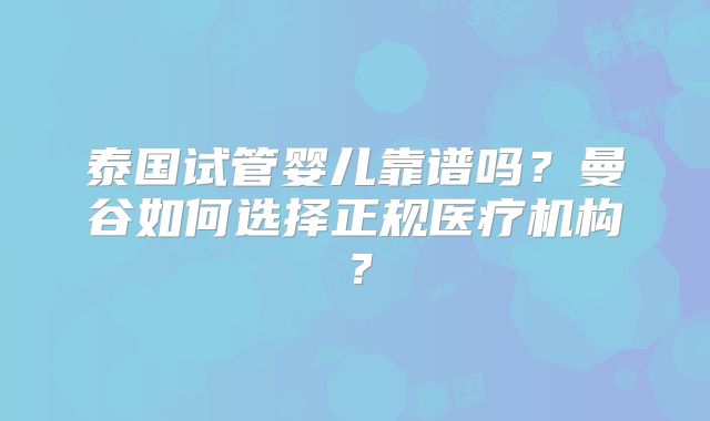 泰国试管婴儿靠谱吗？曼谷如何选择正规医疗机构？
