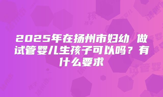 2025年在扬州市妇幼 做试管婴儿生孩子可以吗？有什么要求