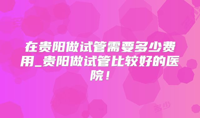 在贵阳做试管需要多少费用_贵阳做试管比较好的医院！