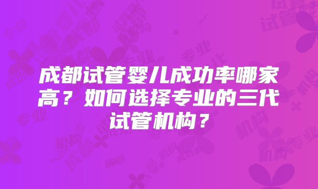 成都试管婴儿成功率哪家高?如何选择专业的三代试管机构?