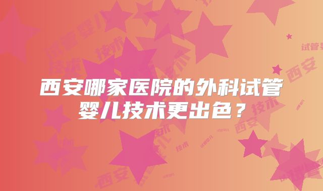 西安哪家医院的外科试管婴儿技术更出色?
