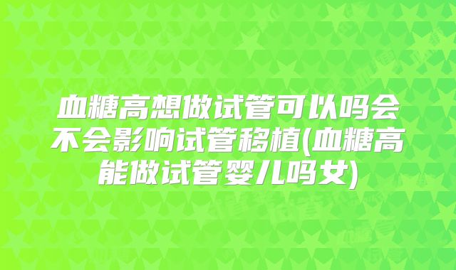 血糖高想做试管可以吗会不会影响试管移植(血糖高能做试管婴儿吗女)