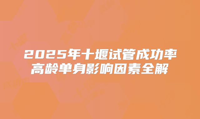 2025年十堰试管成功率高龄单身影响因素全解