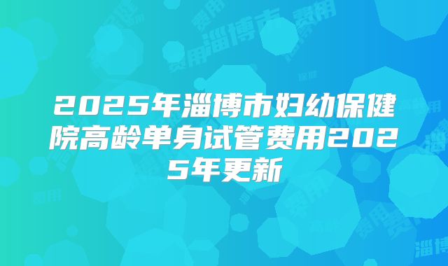 2025年淄博市妇幼保健院高龄单身试管费用2025年更新