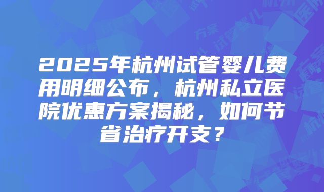 2025年杭州试管婴儿费用明细公布,杭州私立医院优惠方案揭秘,如何节省治疗开支?