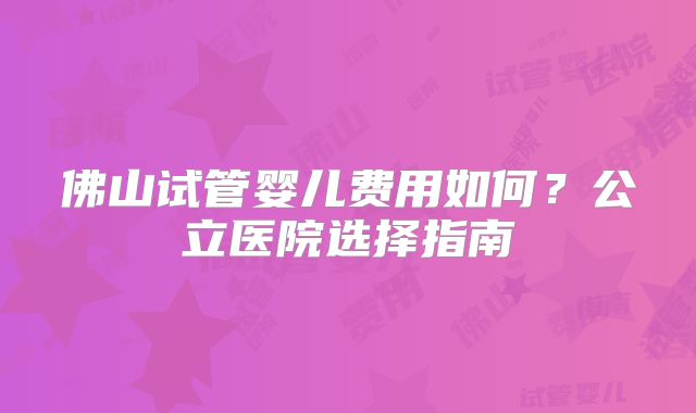 佛山试管婴儿费用如何?公立医院选择指南