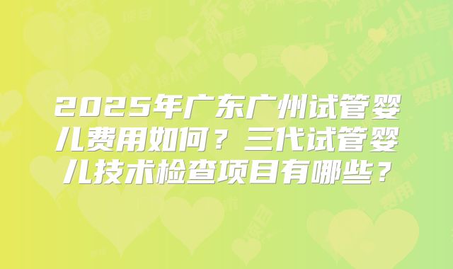2025年广东广州试管婴儿费用如何?三代试管婴儿技术检查项目有哪些?
