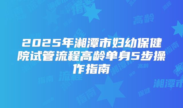 2025年湘潭市妇幼保健院试管流程高龄单身5步操作指南