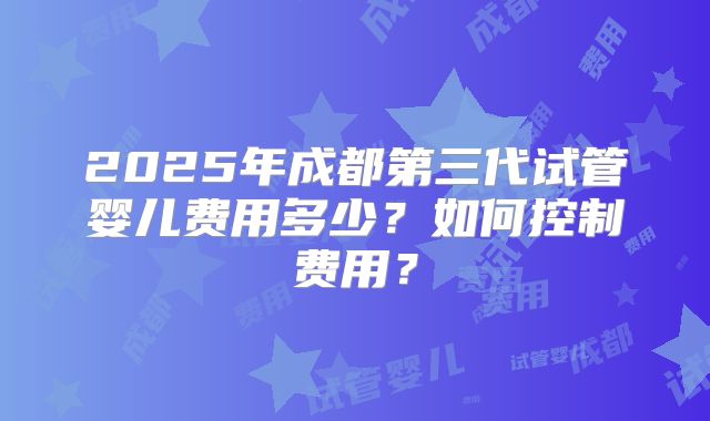 2025年成都第三代试管婴儿费用多少?如何控制费用?