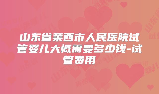 山东省莱西市人民医院试管婴儿大概需要多少钱-试管费用
