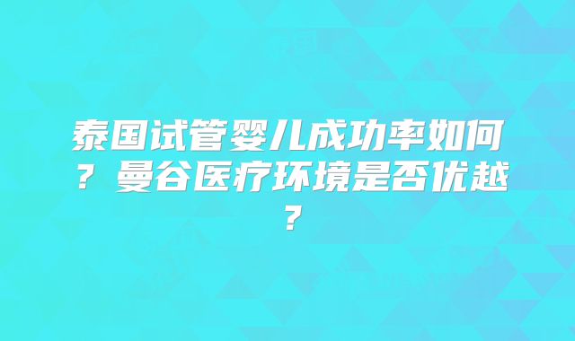 泰国试管婴儿成功率如何？曼谷医疗环境是否优越？