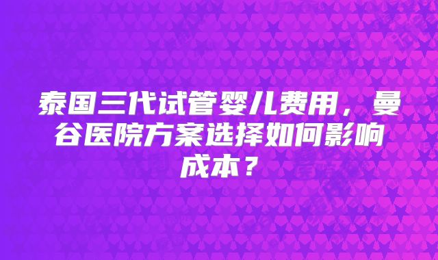 泰国三代试管婴儿费用，曼谷医院方案选择如何影响成本？