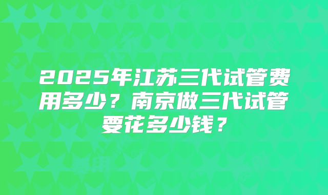 2025年江苏三代试管费用多少?南京做三代试管要花多少钱?