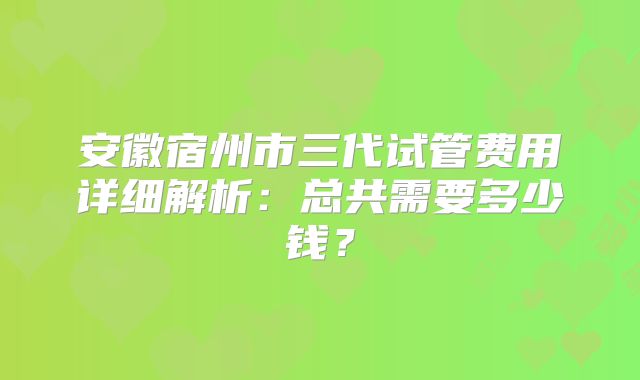 安徽宿州市三代试管费用详细解析：总共需要多少钱？