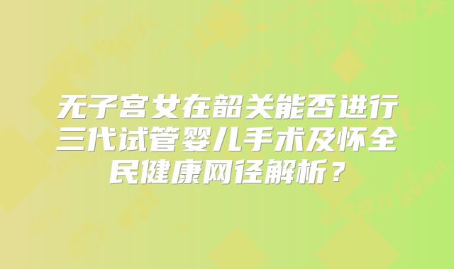 无子宫女在韶关能否进行三代试管婴儿手术及怀全民健康网径解析？