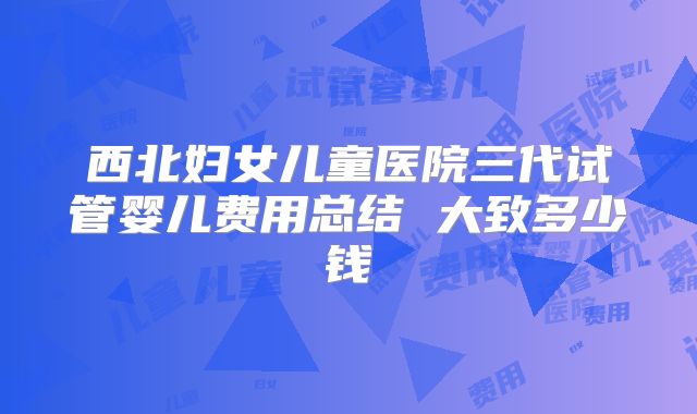 西北妇女儿童医院三代试管婴儿费用总结 大致多少钱